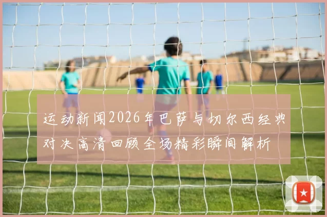运动新闻2026年巴萨与切尔西经典对决高清回顾全场精彩瞬间解析