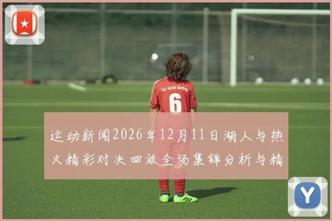运动新闻2026年12月11日湖人与热火精彩对决回放全场集锦分析与精彩瞬间回顾