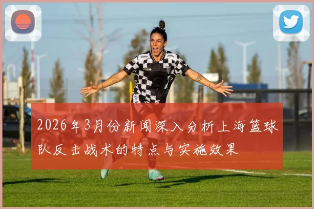 2026年3月份新闻深入分析上海篮球队反击战术的特点与实施效果