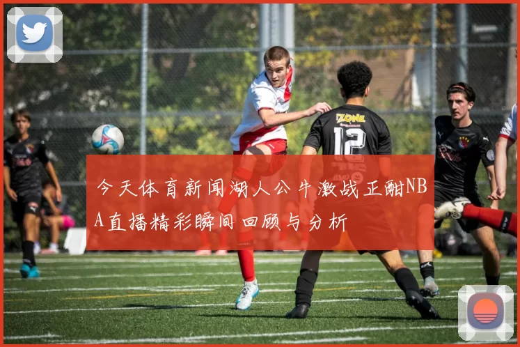 今天体育新闻湖人公牛激战正酣NBA直播精彩瞬间回顾与分析
