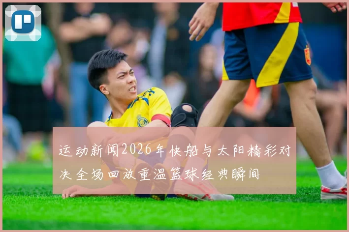 运动新闻2026年快船与太阳精彩对决全场回放重温篮球经典瞬间