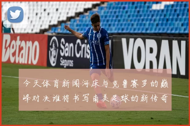 今天体育新闻河床与克鲁赛罗的巅峰对决谁将书写南美足球的新传奇